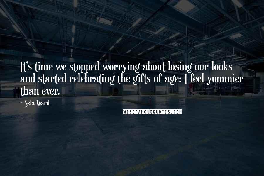 Sela Ward Quotes: It's time we stopped worrying about losing our looks and started celebrating the gifts of age: I feel yummier than ever.