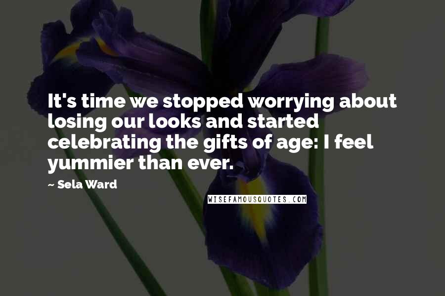 Sela Ward Quotes: It's time we stopped worrying about losing our looks and started celebrating the gifts of age: I feel yummier than ever.