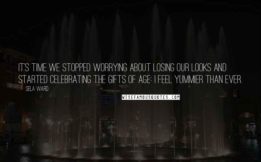 Sela Ward Quotes: It's time we stopped worrying about losing our looks and started celebrating the gifts of age: I feel yummier than ever.