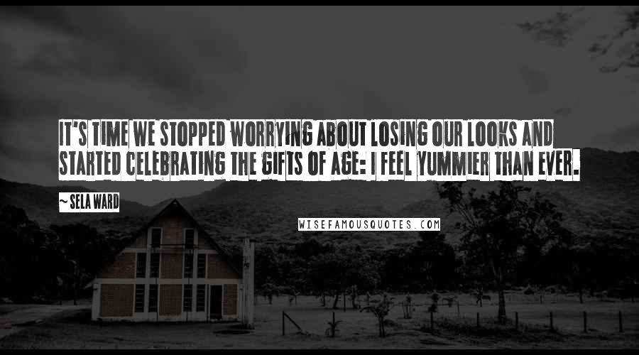 Sela Ward Quotes: It's time we stopped worrying about losing our looks and started celebrating the gifts of age: I feel yummier than ever.