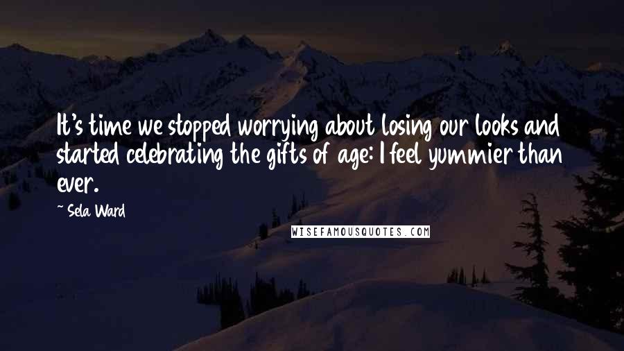 Sela Ward Quotes: It's time we stopped worrying about losing our looks and started celebrating the gifts of age: I feel yummier than ever.