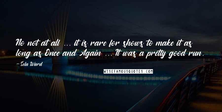 Sela Ward Quotes: No not at all ... it is rare for shows to make it as long as Once and Again ... It was a pretty good run.