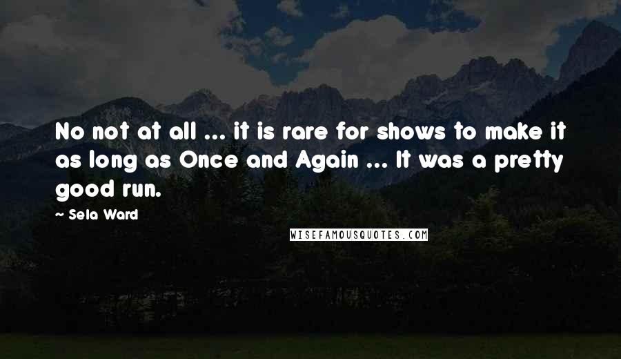 Sela Ward Quotes: No not at all ... it is rare for shows to make it as long as Once and Again ... It was a pretty good run.