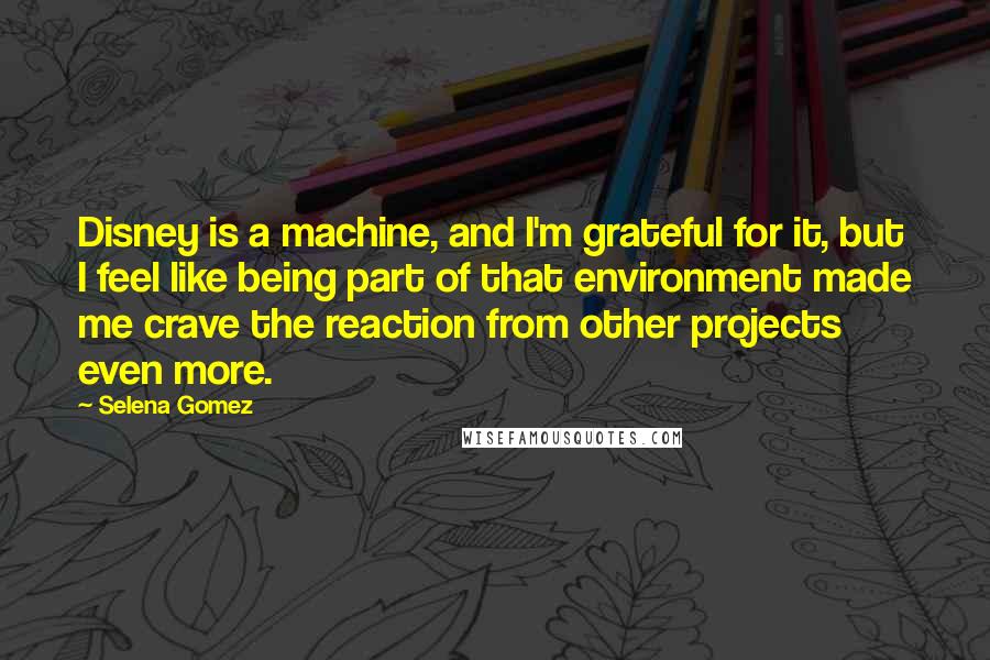 Selena Gomez Quotes: Disney is a machine, and I'm grateful for it, but I feel like being part of that environment made me crave the reaction from other projects even more.