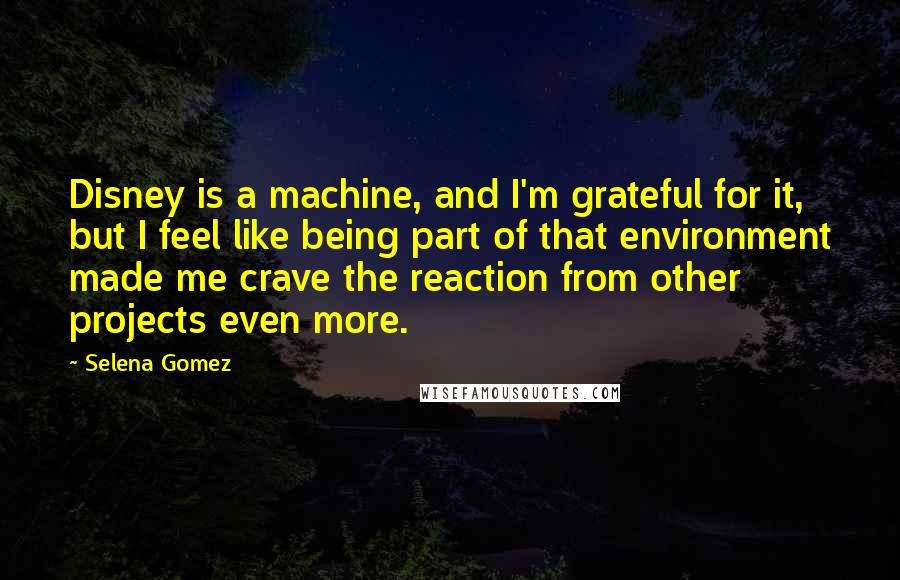 Selena Gomez Quotes: Disney is a machine, and I'm grateful for it, but I feel like being part of that environment made me crave the reaction from other projects even more.