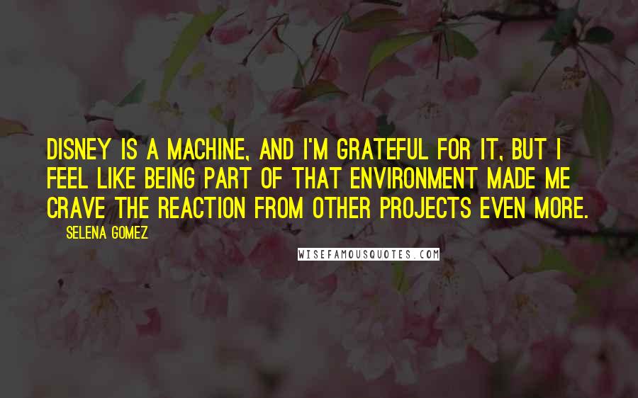 Selena Gomez Quotes: Disney is a machine, and I'm grateful for it, but I feel like being part of that environment made me crave the reaction from other projects even more.