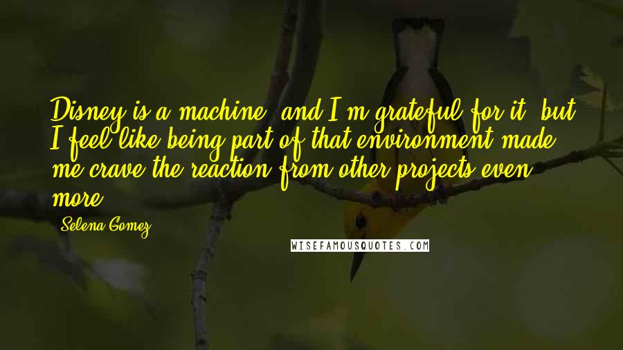 Selena Gomez Quotes: Disney is a machine, and I'm grateful for it, but I feel like being part of that environment made me crave the reaction from other projects even more.