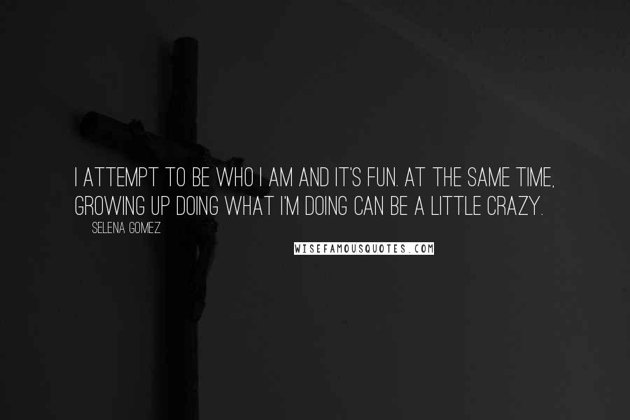 Selena Gomez Quotes: I attempt to be who I am and it's fun. At the same time, growing up doing what I'm doing can be a little crazy.