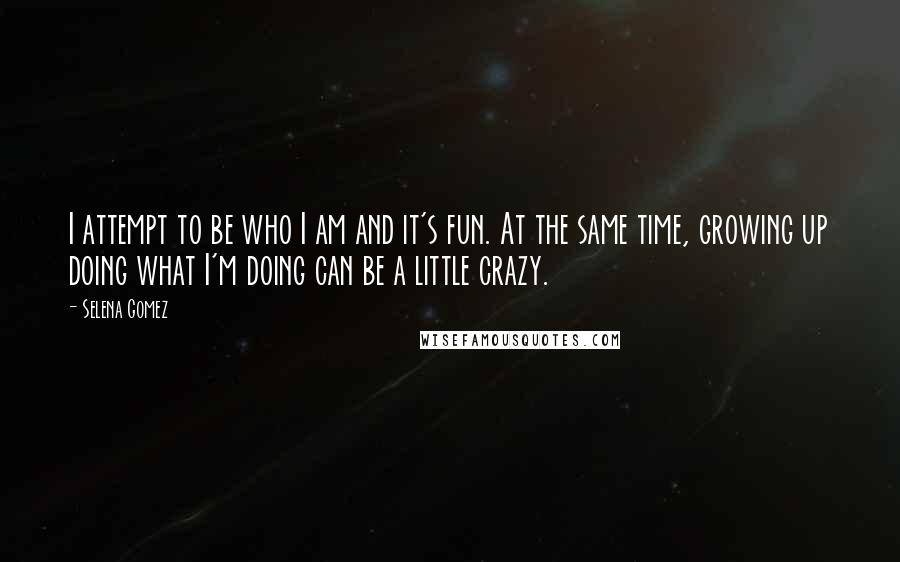 Selena Gomez Quotes: I attempt to be who I am and it's fun. At the same time, growing up doing what I'm doing can be a little crazy.