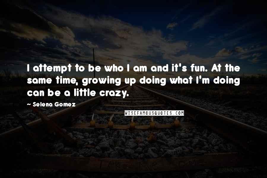Selena Gomez Quotes: I attempt to be who I am and it's fun. At the same time, growing up doing what I'm doing can be a little crazy.