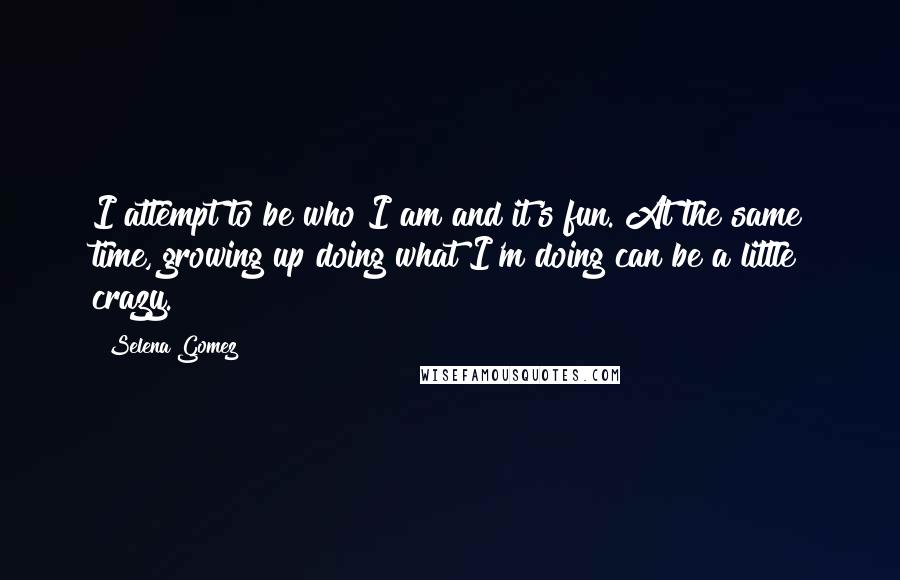 Selena Gomez Quotes: I attempt to be who I am and it's fun. At the same time, growing up doing what I'm doing can be a little crazy.