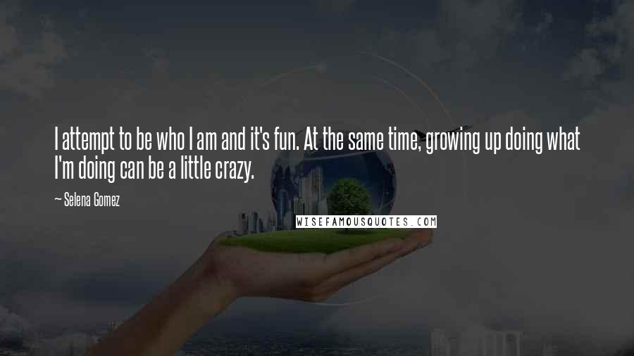 Selena Gomez Quotes: I attempt to be who I am and it's fun. At the same time, growing up doing what I'm doing can be a little crazy.