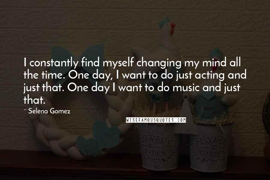 Selena Gomez Quotes: I constantly find myself changing my mind all the time. One day, I want to do just acting and just that. One day I want to do music and just that.