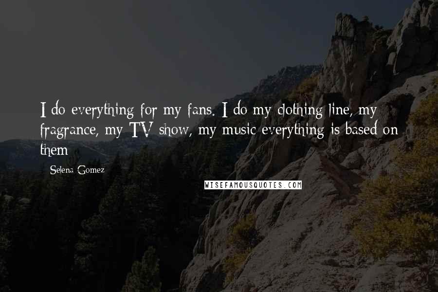 Selena Gomez Quotes: I do everything for my fans. I do my clothing line, my fragrance, my TV show, my music everything is based on them