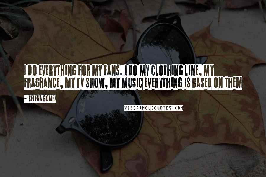 Selena Gomez Quotes: I do everything for my fans. I do my clothing line, my fragrance, my TV show, my music everything is based on them