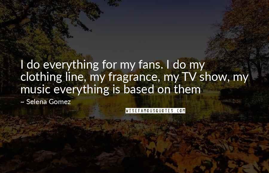 Selena Gomez Quotes: I do everything for my fans. I do my clothing line, my fragrance, my TV show, my music everything is based on them