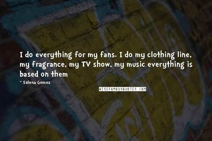 Selena Gomez Quotes: I do everything for my fans. I do my clothing line, my fragrance, my TV show, my music everything is based on them