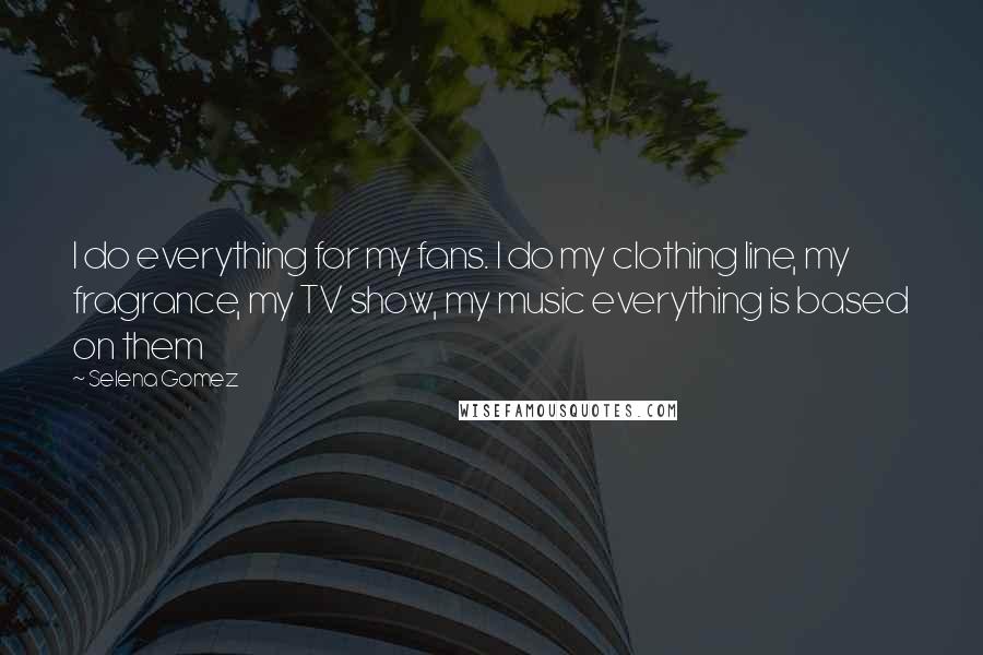 Selena Gomez Quotes: I do everything for my fans. I do my clothing line, my fragrance, my TV show, my music everything is based on them