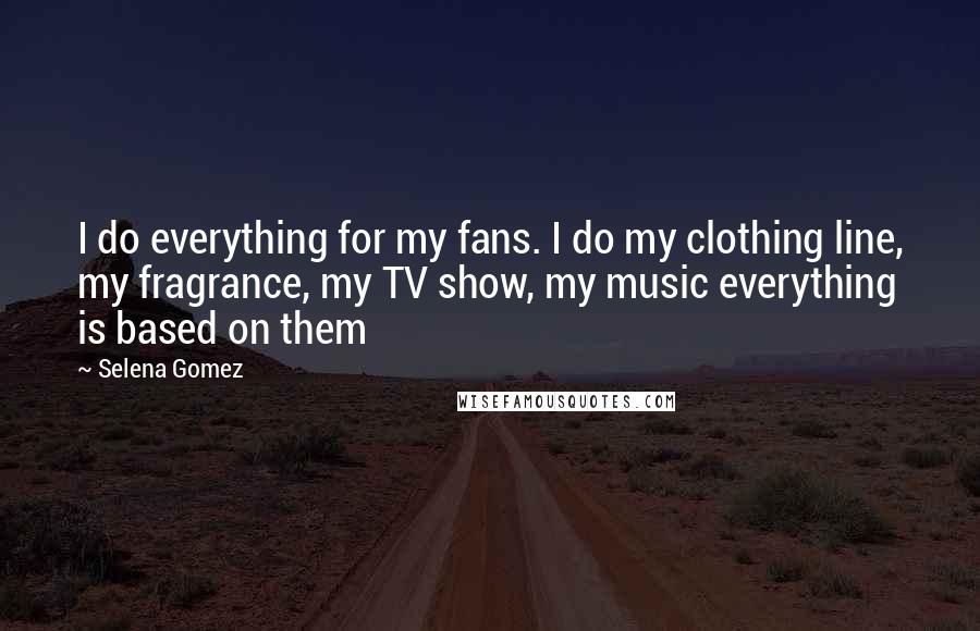 Selena Gomez Quotes: I do everything for my fans. I do my clothing line, my fragrance, my TV show, my music everything is based on them