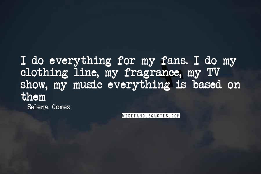 Selena Gomez Quotes: I do everything for my fans. I do my clothing line, my fragrance, my TV show, my music everything is based on them