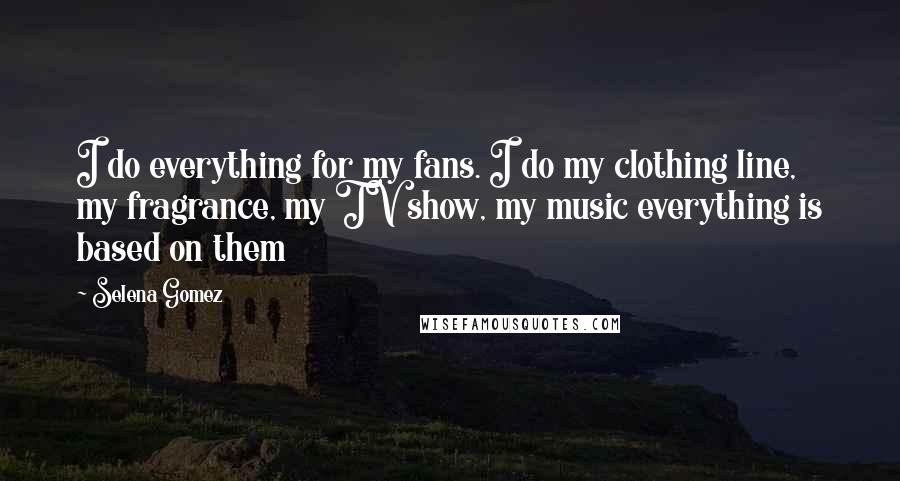 Selena Gomez Quotes: I do everything for my fans. I do my clothing line, my fragrance, my TV show, my music everything is based on them