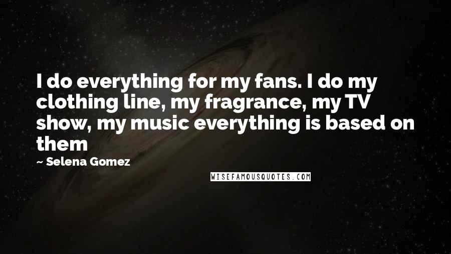 Selena Gomez Quotes: I do everything for my fans. I do my clothing line, my fragrance, my TV show, my music everything is based on them
