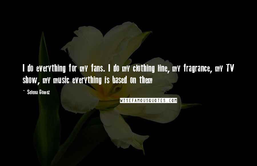 Selena Gomez Quotes: I do everything for my fans. I do my clothing line, my fragrance, my TV show, my music everything is based on them