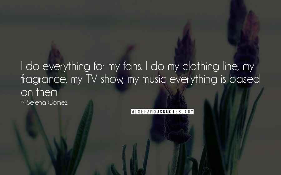 Selena Gomez Quotes: I do everything for my fans. I do my clothing line, my fragrance, my TV show, my music everything is based on them