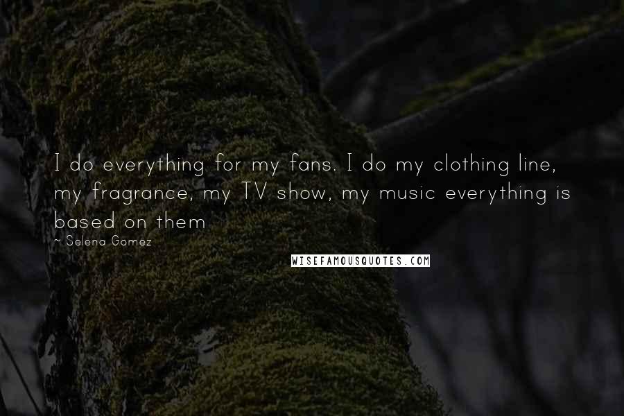 Selena Gomez Quotes: I do everything for my fans. I do my clothing line, my fragrance, my TV show, my music everything is based on them