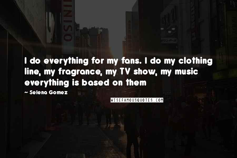 Selena Gomez Quotes: I do everything for my fans. I do my clothing line, my fragrance, my TV show, my music everything is based on them