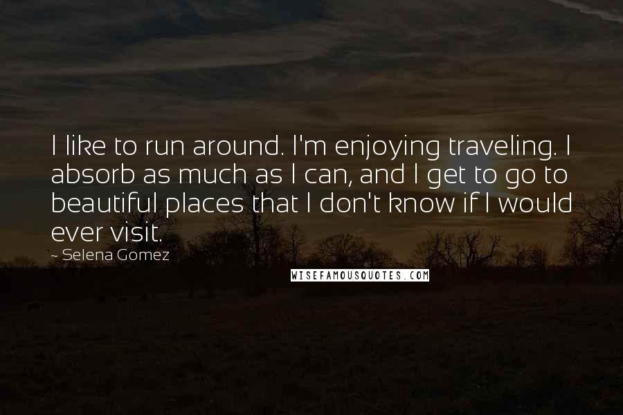 Selena Gomez Quotes: I like to run around. I'm enjoying traveling. I absorb as much as I can, and I get to go to beautiful places that I don't know if I would ever visit.