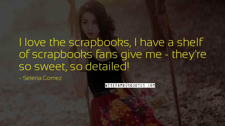 Selena Gomez Quotes: I love the scrapbooks, I have a shelf of scrapbooks fans give me - they're so sweet, so detailed!