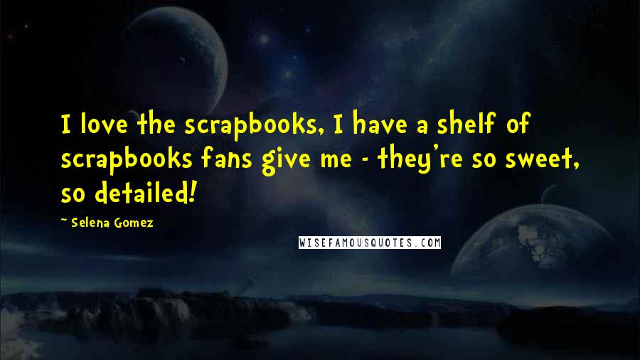 Selena Gomez Quotes: I love the scrapbooks, I have a shelf of scrapbooks fans give me - they're so sweet, so detailed!