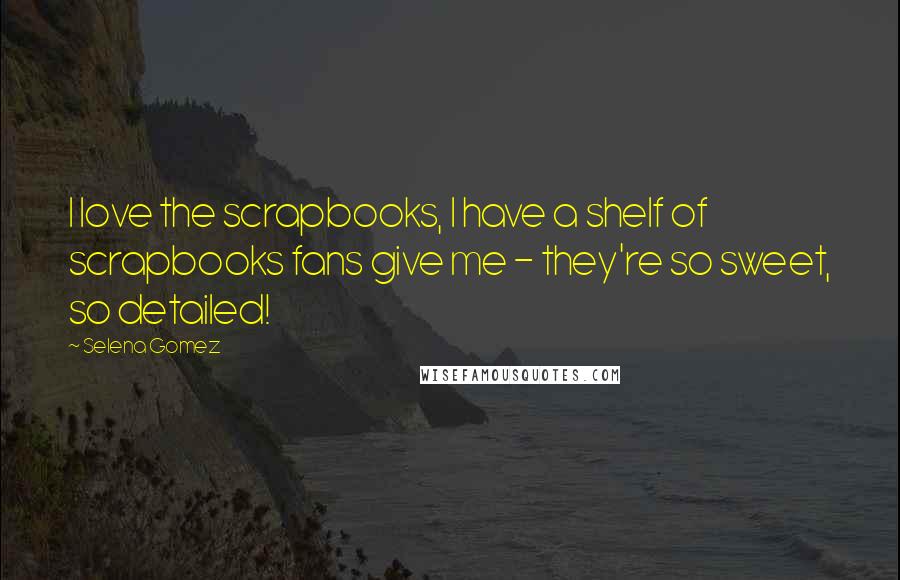 Selena Gomez Quotes: I love the scrapbooks, I have a shelf of scrapbooks fans give me - they're so sweet, so detailed!