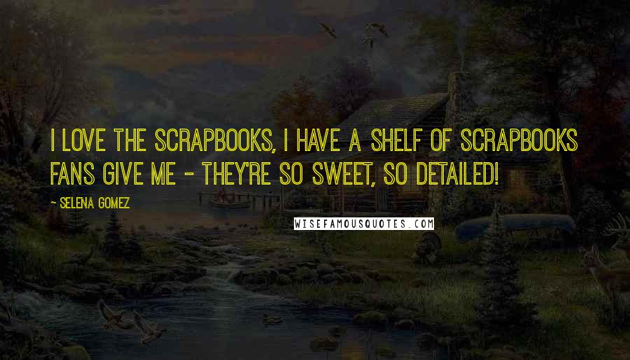 Selena Gomez Quotes: I love the scrapbooks, I have a shelf of scrapbooks fans give me - they're so sweet, so detailed!