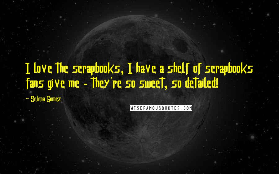 Selena Gomez Quotes: I love the scrapbooks, I have a shelf of scrapbooks fans give me - they're so sweet, so detailed!