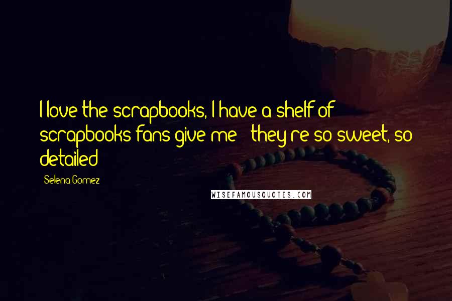 Selena Gomez Quotes: I love the scrapbooks, I have a shelf of scrapbooks fans give me - they're so sweet, so detailed!