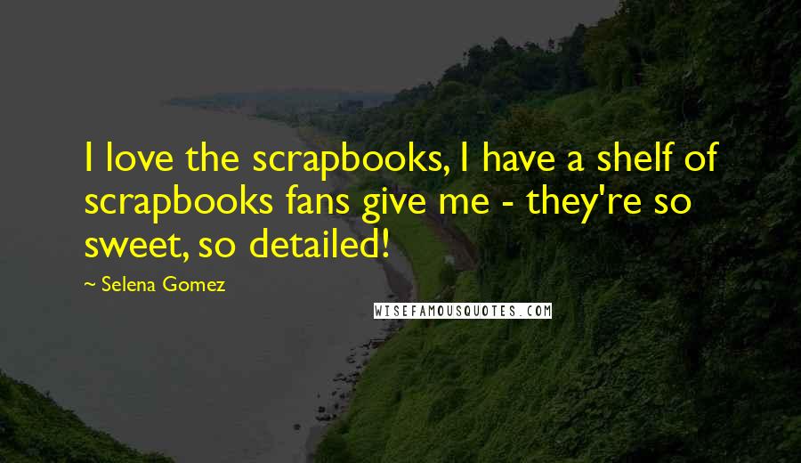 Selena Gomez Quotes: I love the scrapbooks, I have a shelf of scrapbooks fans give me - they're so sweet, so detailed!