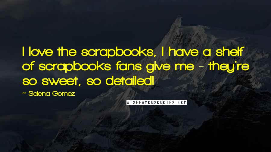 Selena Gomez Quotes: I love the scrapbooks, I have a shelf of scrapbooks fans give me - they're so sweet, so detailed!