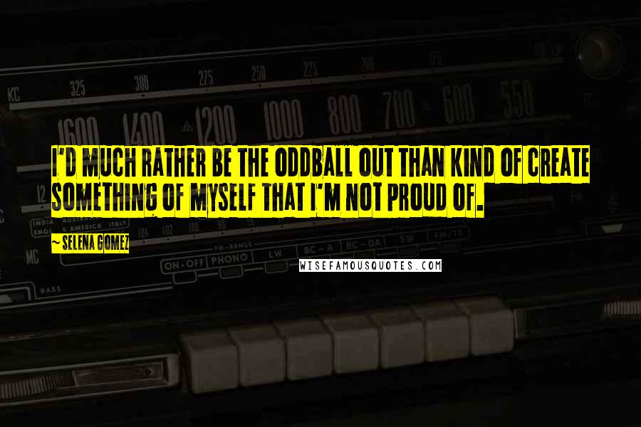 Selena Gomez Quotes: I'd much rather be the oddball out than kind of create something of myself that I'm not proud of.