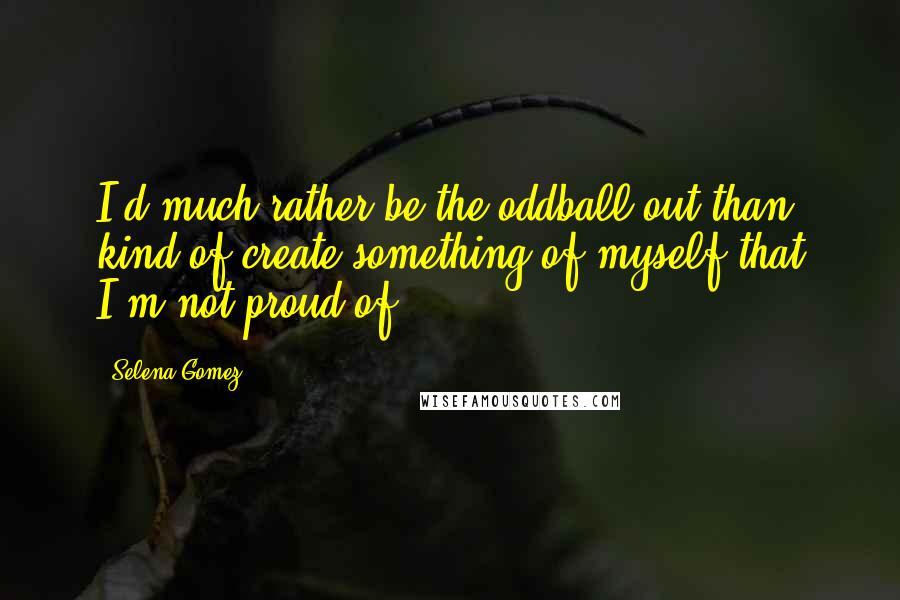 Selena Gomez Quotes: I'd much rather be the oddball out than kind of create something of myself that I'm not proud of.