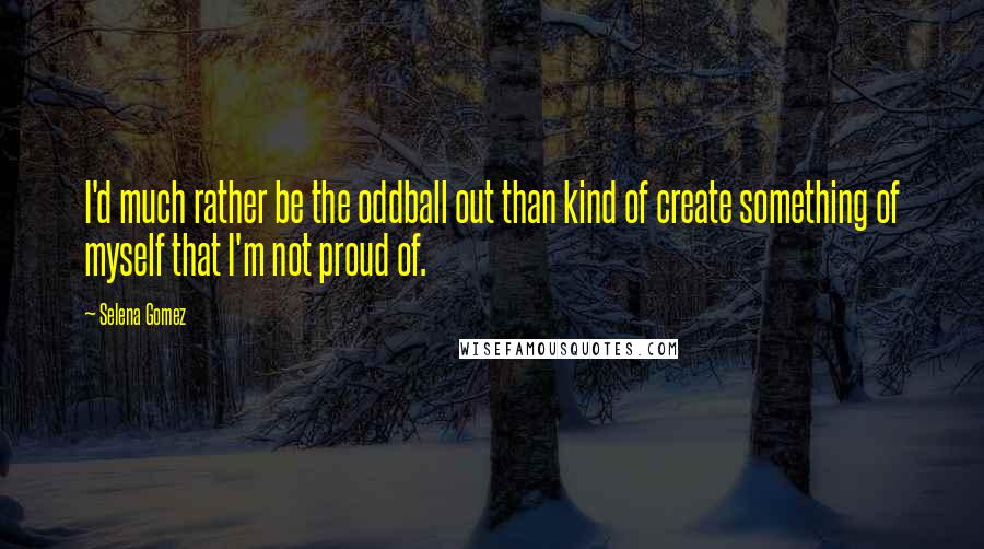 Selena Gomez Quotes: I'd much rather be the oddball out than kind of create something of myself that I'm not proud of.