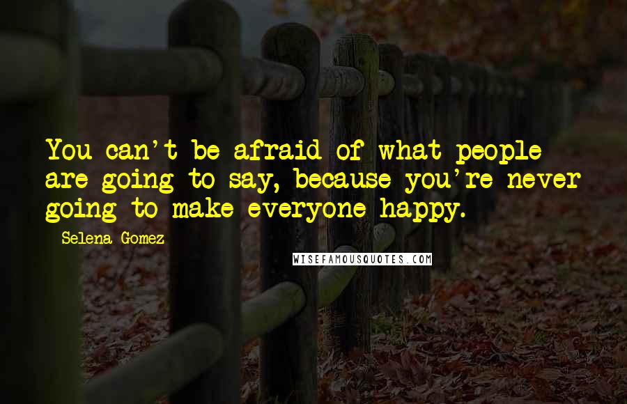 Selena Gomez Quotes: You can't be afraid of what people are going to say, because you're never going to make everyone happy.