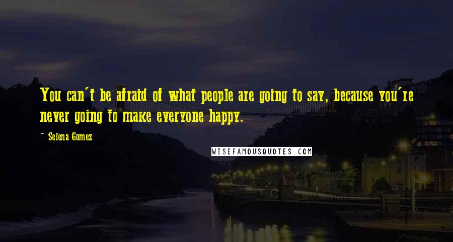 Selena Gomez Quotes: You can't be afraid of what people are going to say, because you're never going to make everyone happy.