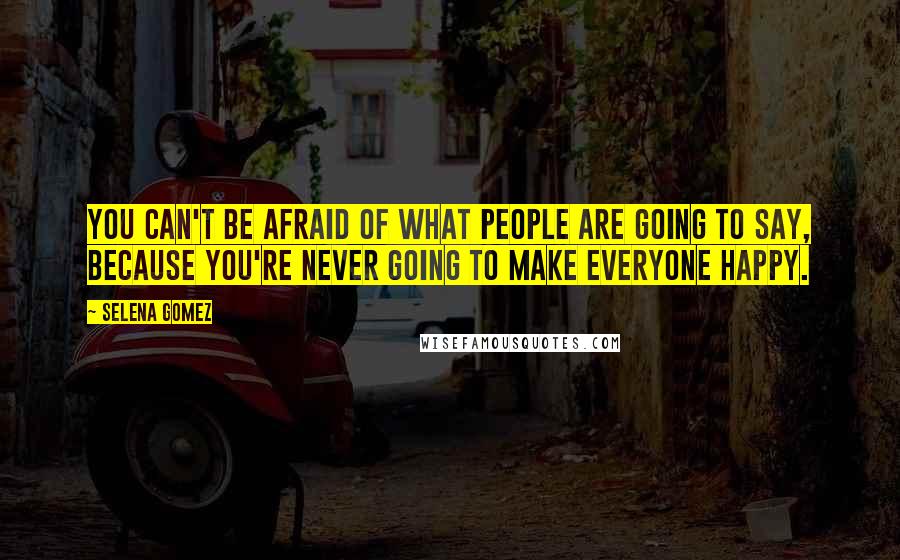 Selena Gomez Quotes: You can't be afraid of what people are going to say, because you're never going to make everyone happy.