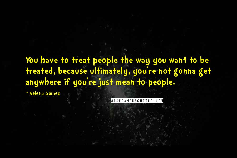Selena Gomez Quotes: You have to treat people the way you want to be treated, because ultimately, you're not gonna get anywhere if you're just mean to people.