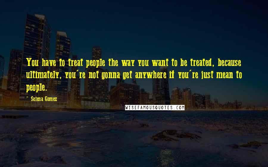 Selena Gomez Quotes: You have to treat people the way you want to be treated, because ultimately, you're not gonna get anywhere if you're just mean to people.