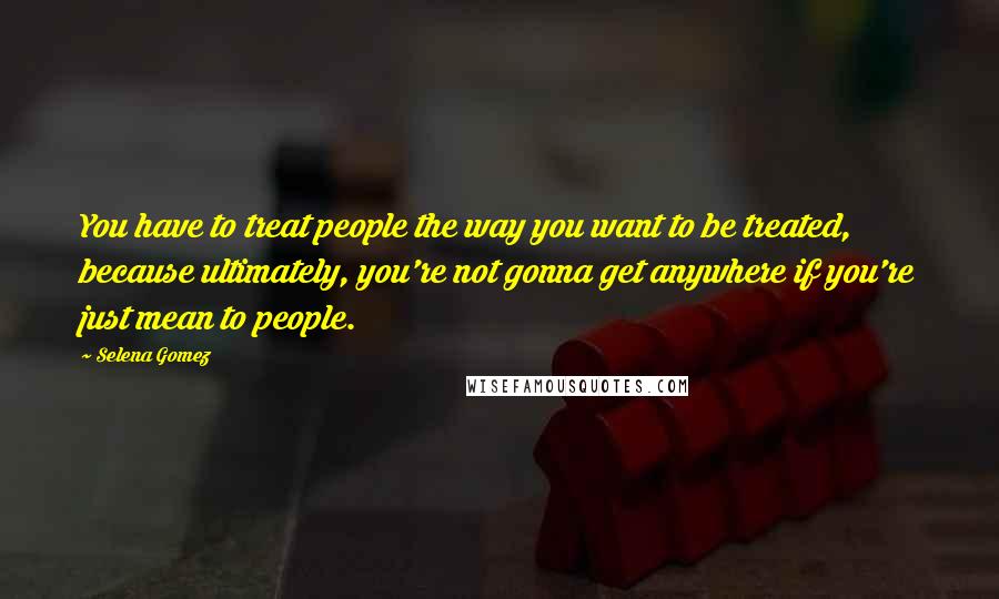 Selena Gomez Quotes: You have to treat people the way you want to be treated, because ultimately, you're not gonna get anywhere if you're just mean to people.
