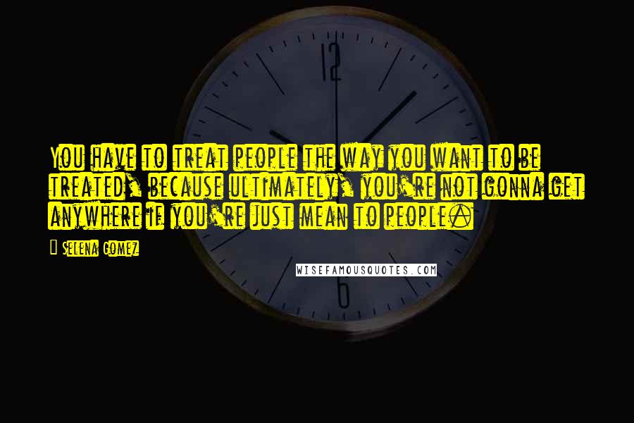 Selena Gomez Quotes: You have to treat people the way you want to be treated, because ultimately, you're not gonna get anywhere if you're just mean to people.
