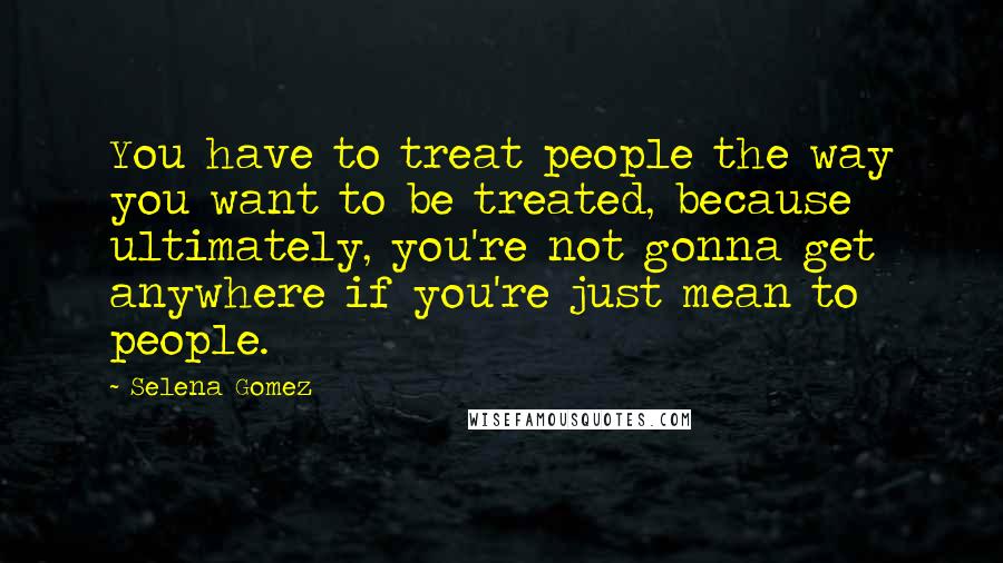 Selena Gomez Quotes: You have to treat people the way you want to be treated, because ultimately, you're not gonna get anywhere if you're just mean to people.